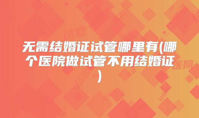 无需结婚证试管哪里有(哪个医院做试管不用结婚证)