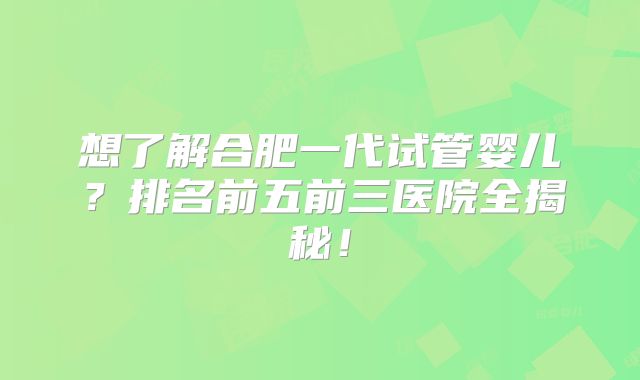 想了解合肥一代试管婴儿?排名前五前三医院全揭秘!