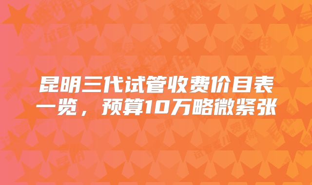 昆明三代试管收费价目表一览，预算10万略微紧张