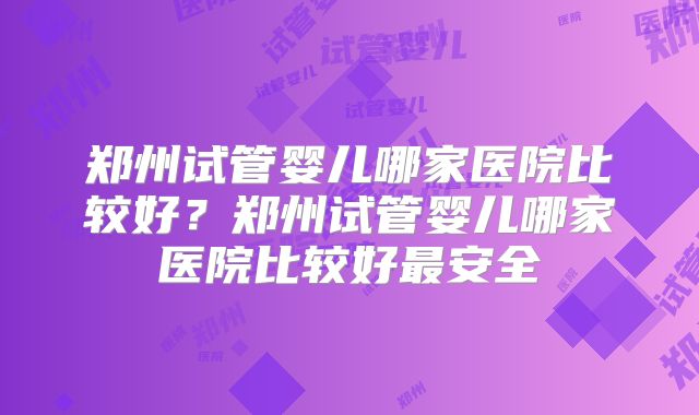 郑州试管婴儿哪家医院比较好？郑州试管婴儿哪家医院比较好最安全