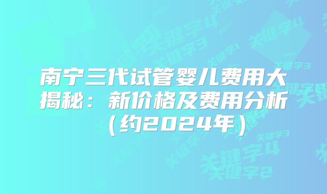南宁三代试管婴儿费用大揭秘:新价格及费用分析(约2024年)