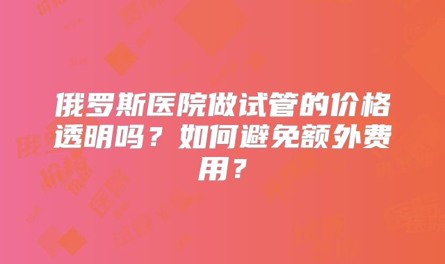 俄罗斯医院做试管的价格透明吗？如何避免额外费用？
