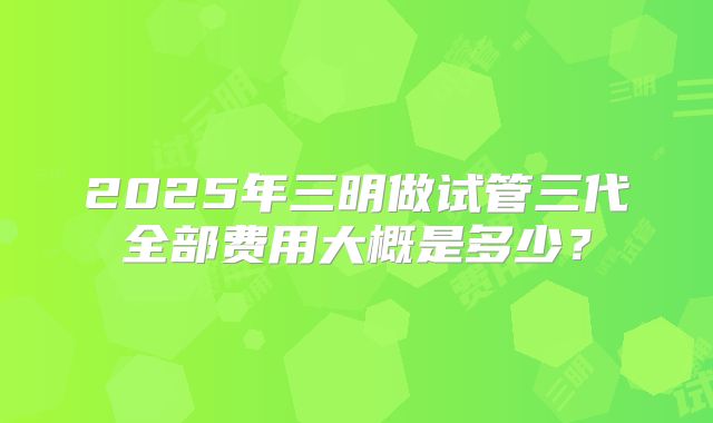 2025年三明做试管三代全部费用大概是多少?
