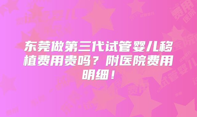 东莞做第三代试管婴儿移植费用贵吗？附医院费用明细！