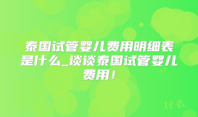 泰国试管婴儿费用明细表是什么_谈谈泰国试管婴儿费用！