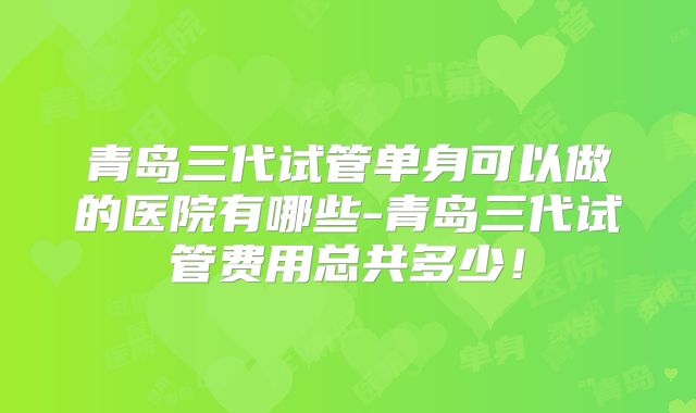 青岛三代试管单身可以做的医院有哪些-青岛三代试管费用总共多少！