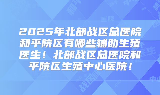 2025年北部战区总医院和平院区有哪些辅助生殖医生！北部战区总医院和平院区生殖中心医院！