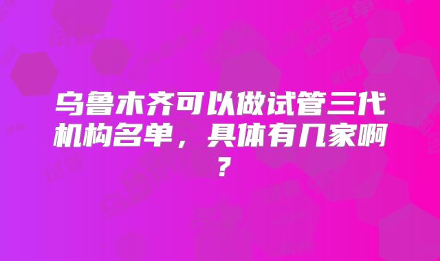 乌鲁木齐可以做试管三代机构名单,具体有几家啊?