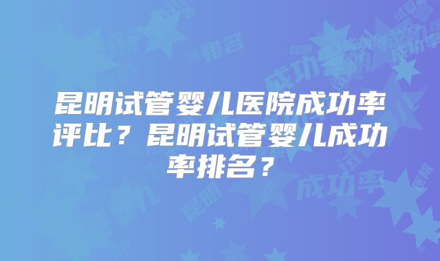 昆明试管婴儿医院成功率评比？昆明试管婴儿成功率排名？