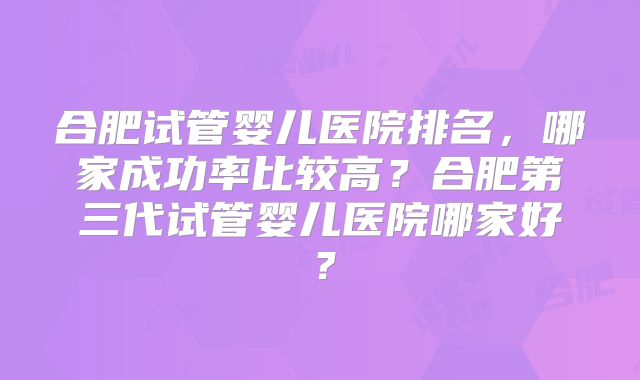 合肥试管婴儿医院排名,哪家成功率比较高?合肥第三代试管婴儿医院哪家好?