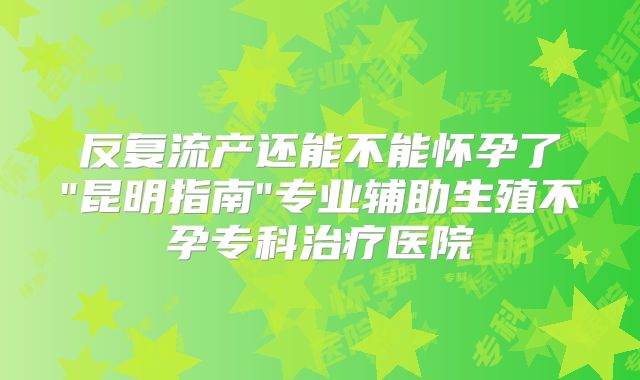 反复流产还能不能怀孕了"昆明指南"专业辅助生殖不孕专科治疗医院