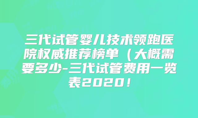 三代试管婴儿技术领跑医院权威推荐榜单（大概需要多少-三代试管费用一览表2020！