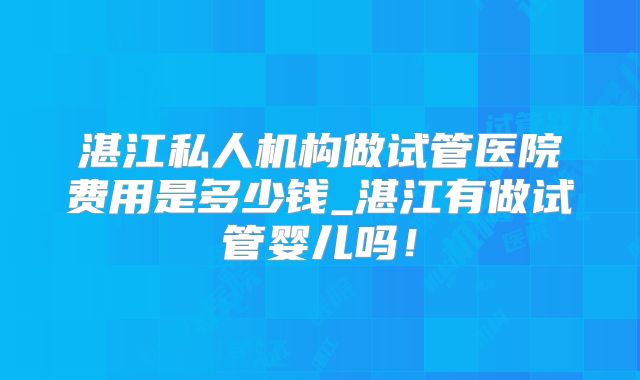 湛江私人机构做试管医院费用是多少钱_湛江有做试管婴儿吗！