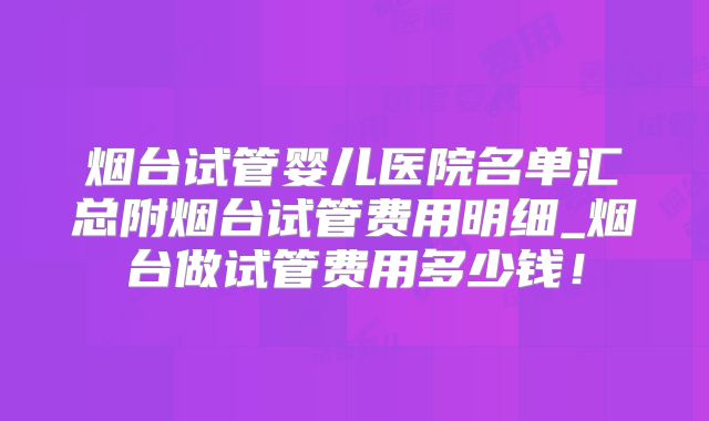 烟台试管婴儿医院名单汇总附烟台试管费用明细_烟台做试管费用多少钱！