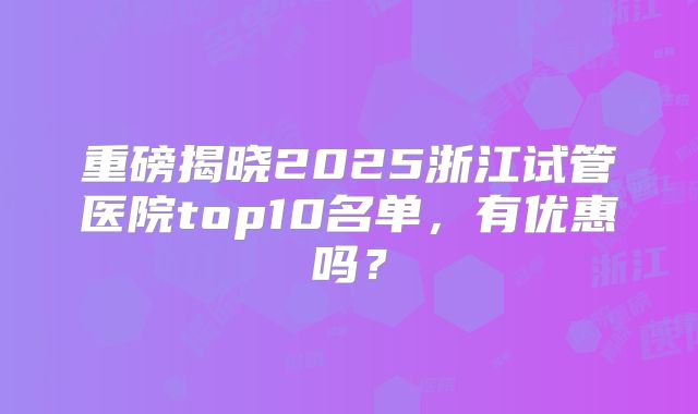 重磅揭晓2025浙江试管医院top10名单,有优惠吗?