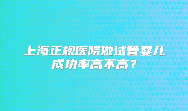 上海正规医院做试管婴儿成功率高不高？