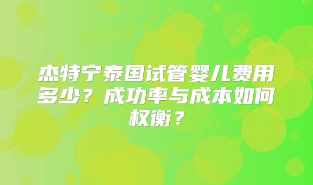 杰特宁泰国试管婴儿费用多少？成功率与成本如何权衡？