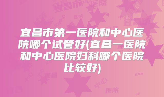 宜昌市第一医院和中心医院哪个试管好(宜昌一医院和中心医院妇科哪个医院比较好)