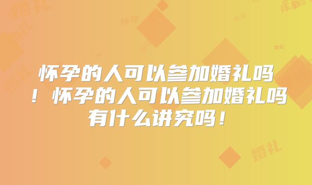怀孕的人可以参加婚礼吗！怀孕的人可以参加婚礼吗有什么讲究吗！