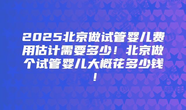2025北京做试管婴儿费用估计需要多少！北京做个试管婴儿大概花多少钱！