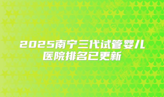2025南宁三代试管婴儿医院排名已更新