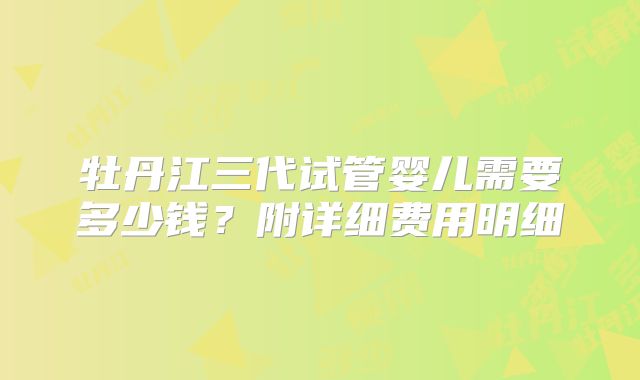 牡丹江三代试管婴儿需要多少钱?附详细费用明细