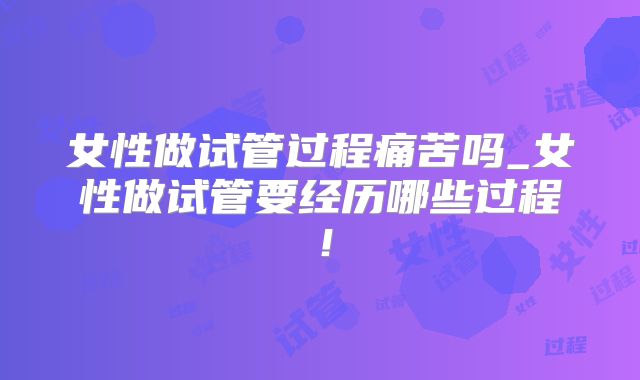 女性做试管过程痛苦吗_女性做试管要经历哪些过程！