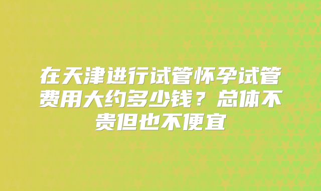 在天津进行试管怀孕试管费用大约多少钱？总体不贵但也不便宜