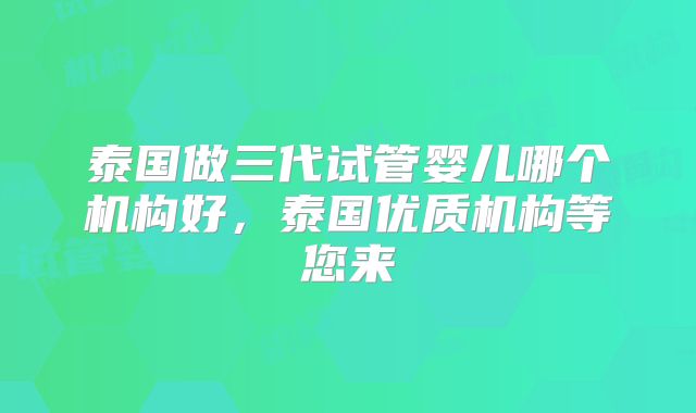 泰国做三代试管婴儿哪个机构好,泰国优质机构等您来