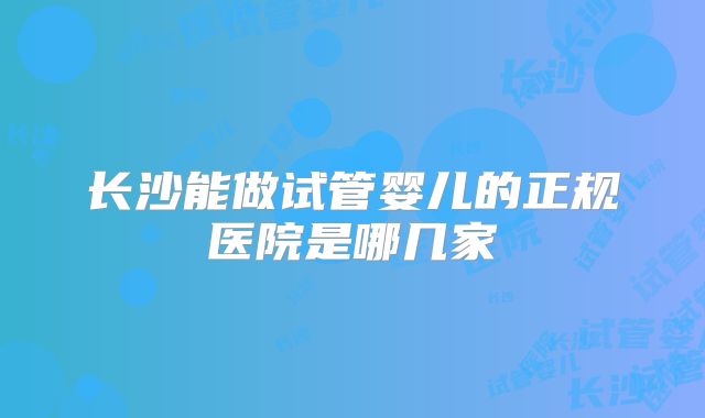 长沙能做试管婴儿的正规医院是哪几家