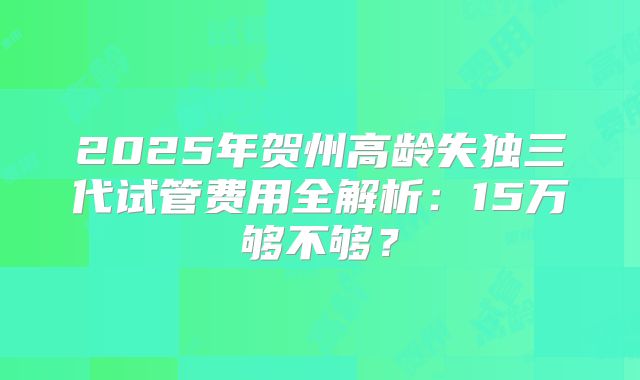 2025年贺州高龄失独三代试管费用全解析：15万够不够？