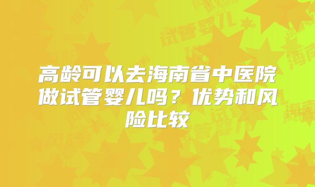 高龄可以去海南省中医院做试管婴儿吗？优势和风险比较