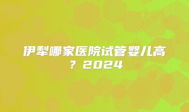 伊犁哪家医院试管婴儿高？2024