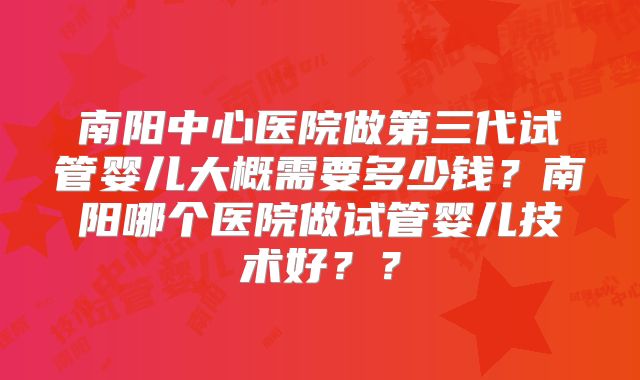南阳中心医院做第三代试管婴儿大概需要多少钱？南阳哪个医院做试管婴儿技术好？？