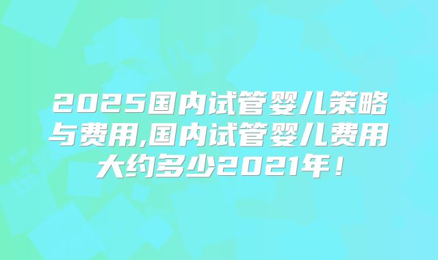 2025国内试管婴儿策略与费用,国内试管婴儿费用大约多少2021年!