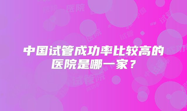 中国试管成功率比较高的医院是哪一家？