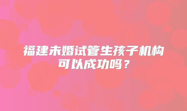 福建未婚试管生孩子机构可以成功吗？