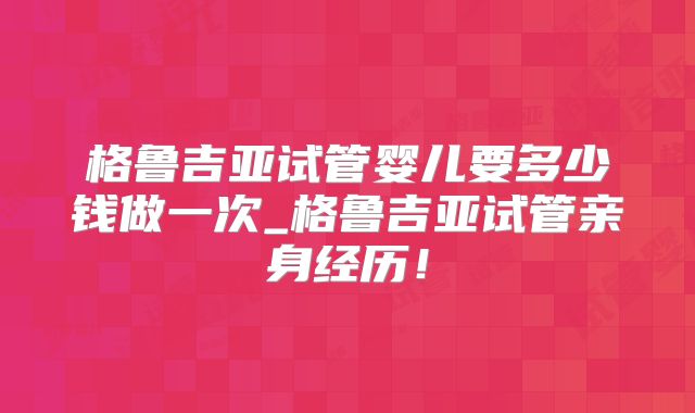 格鲁吉亚试管婴儿要多少钱做一次_格鲁吉亚试管亲身经历！