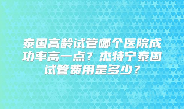 泰国高龄试管哪个医院成功率高一点？杰特宁泰国试管费用是多少？