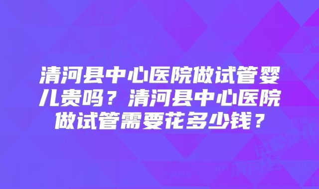 清河县中心医院做试管婴儿贵吗?清河县中心医院做试管需要花多少钱?