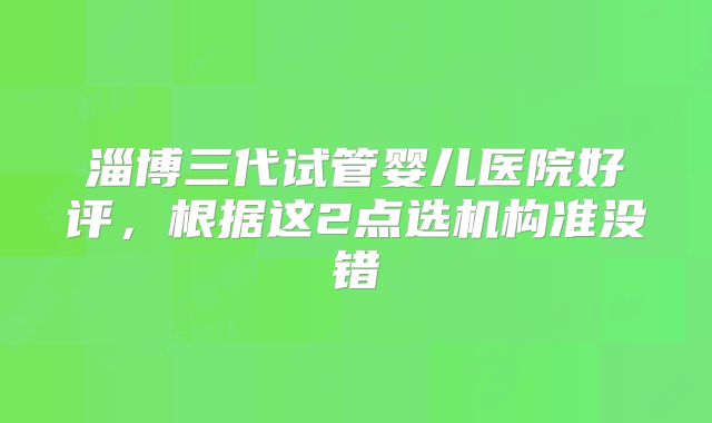 淄博三代试管婴儿医院好评，根据这2点选机构准没错