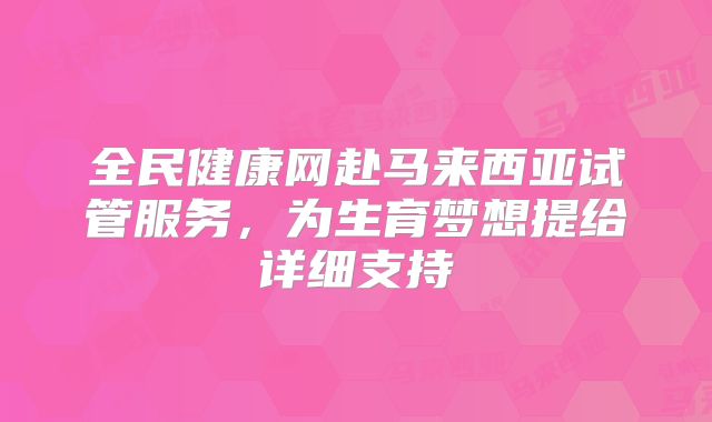 全民健康网赴马来西亚试管服务，为生育梦想提给详细支持