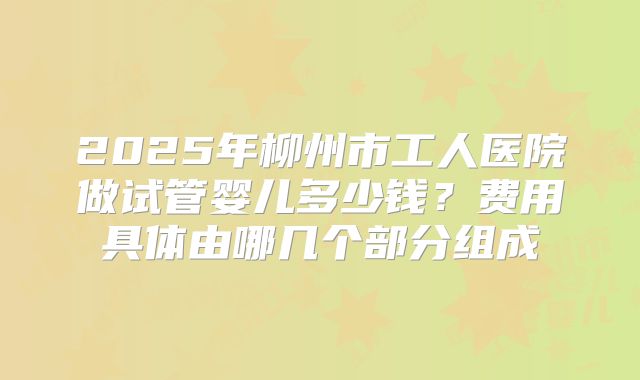 2025年柳州市工人医院做试管婴儿多少钱？费用具体由哪几个部分组成