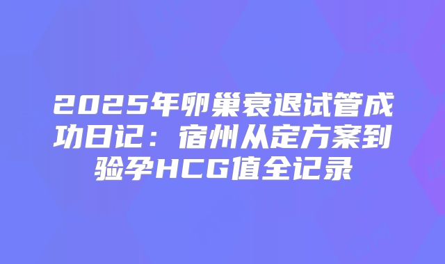 2025年卵巢衰退试管成功日记:宿州从定方案到验孕HCG值全记录