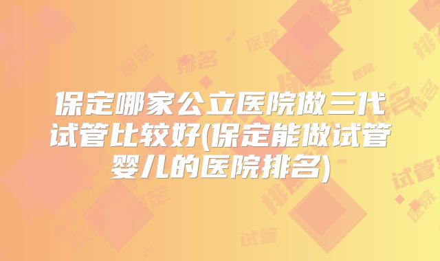 保定哪家公立医院做三代试管比较好(保定能做试管婴儿的医院排名)