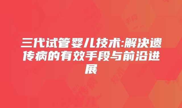 三代试管婴儿技术:解决遗传病的有效手段与前沿进展