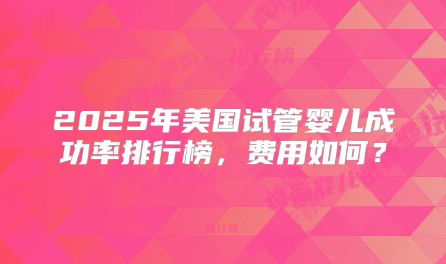 2025年美国试管婴儿成功率排行榜，费用如何？