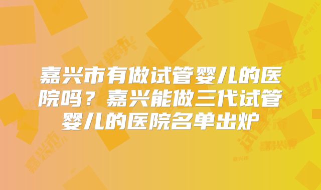 嘉兴市有做试管婴儿的医院吗？嘉兴能做三代试管婴儿的医院名单出炉