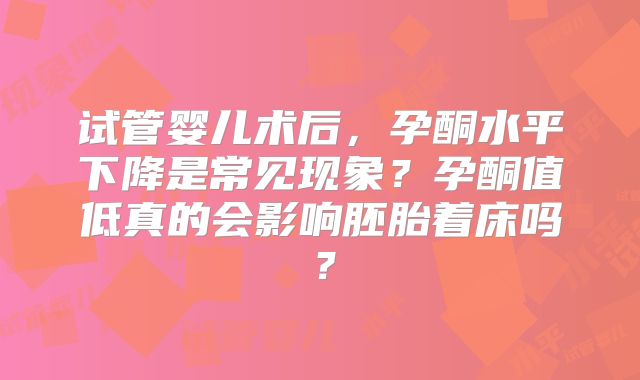 试管婴儿术后，孕酮水平下降是常见现象？孕酮值低真的会影响胚胎着床吗？