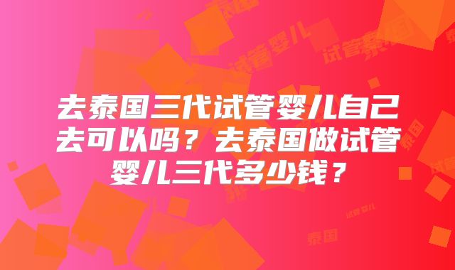 去泰国三代试管婴儿自己去可以吗？去泰国做试管婴儿三代多少钱？